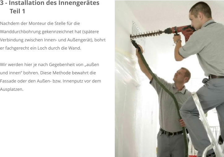 3 - Installation des Innengerätes      Teil 1 Nachdem der Monteur die Stelle für die Wanddurchbohrung gekennzeichnet hat (spätere Verbindung zwischen Innen- und Außengerät), bohrt er fachgerecht ein Loch durch die Wand.  Wir werden hier je nach Gegebenheit von „außen und innen“ bohren. Diese Methode bewahrt die Fassade oder den Außen- bzw. Innenputz vor dem Ausplatzen.