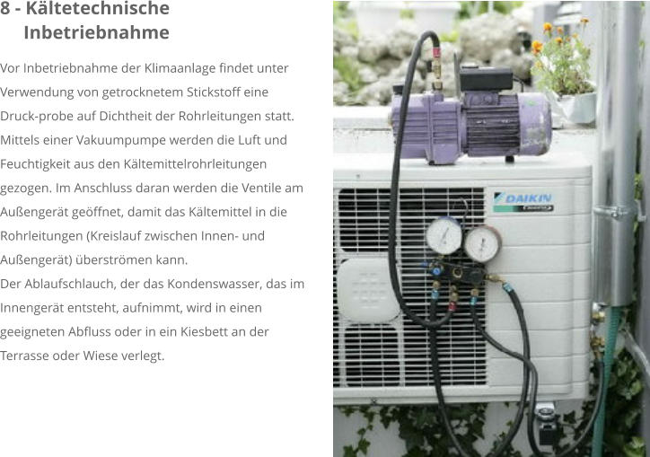 8 - Kältetechnische     Inbetriebnahme Vor Inbetriebnahme der Klimaanlage findet unter Verwendung von getrocknetem Stickstoff eine Druck-probe auf Dichtheit der Rohrleitungen statt. Mittels einer Vakuumpumpe werden die Luft und Feuchtigkeit aus den Kältemittelrohrleitungen gezogen. Im Anschluss daran werden die Ventile am Außengerät geöffnet, damit das Kältemittel in die Rohrleitungen (Kreislauf zwischen Innen- und Außengerät) überströmen kann. Der Ablaufschlauch, der das Kondenswasser, das im Innengerät entsteht, aufnimmt, wird in einen geeigneten Abfluss oder in ein Kiesbett an der Terrasse oder Wiese verlegt.